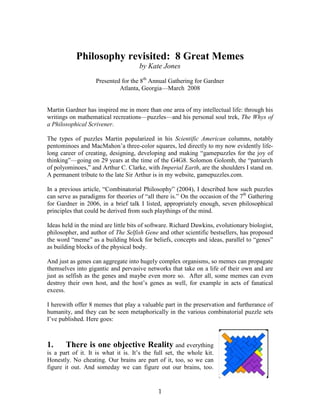 Philosophy revisited: 8 Great Memes
                                     by Kate Jones
                   Presented for the 8th Annual Gathering for Gardner
                            Atlanta, Georgia—March 2008


Martin Gardner has inspired me in more than one area of my intellectual life: through his
writings on mathematical recreations—puzzles—and his personal soul trek, The Whys of
a Philosophical Scrivener.

The types of puzzles Martin popularized in his Scientific American columns, notably
pentominoes and MacMahon’a three-color squares, led directly to my now evidently life-
long career of creating, designing, developing and making “gamepuzzles for the joy of
thinking”—going on 29 years at the time of the G4G8. Solomon Golomb, the “patriarch
of polyominoes,” and Arthur C. Clarke, with Imperial Earth, are the shoulders I stand on.
A permanent tribute to the late Sir Arthur is in my website, gamepuzzles.com.

In a previous article, “Combinatorial Philosophy” (2004), I described how such puzzles
can serve as paradigms for theories of “all there is.” On the occasion of the 7th Gathering
for Gardner in 2006, in a brief talk I listed, appropriately enough, seven philosophical
principles that could be derived from such playthings of the mind.

Ideas held in the mind are little bits of software. Richard Dawkins, evolutionary biologist,
philosopher, and author of The Selfish Gene and other scientific bestsellers, has proposed
the word “meme” as a building block for beliefs, concepts and ideas, parallel to “genes”
as building blocks of the physical body.

And just as genes can aggregate into hugely complex organisms, so memes can propagate
themselves into gigantic and pervasive networks that take on a life of their own and are
just as selfish as the genes and maybe even more so. After all, some memes can even
destroy their own host, and the host’s genes as well, for example in acts of fanatical
excess.

I herewith offer 8 memes that play a valuable part in the preservation and furtherance of
humanity, and they can be seen metaphorically in the various combinatorial puzzle sets
I’ve published. Here goes:



1.      There is one objective Reality and everything
is a part of it. It is what it is. It’s the full set, the whole kit.
Honestly. No cheating. Our brains are part of it, too, so we can
figure it out. And someday we can figure out our brains, too.


                                             1
 