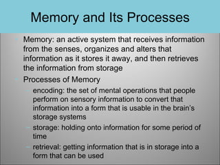 Memory and Its Processes
• Memory: an active system that receives information
from the senses, organizes and alters that
information as it stores it away, and then retrieves
the information from storage
• Processes of Memory
– encoding: the set of mental operations that people
perform on sensory information to convert that
information into a form that is usable in the brain’s
storage systems
– storage: holding onto information for some period of
time
– retrieval: getting information that is in storage into a
form that can be used

 