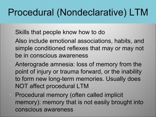 Procedural (Nondeclarative) LTM
• Skills that people know how to do
• Also include emotional associations, habits, and
simple conditioned reflexes that may or may not
be in conscious awareness
• Anterograde amnesia: loss of memory from the
point of injury or trauma forward, or the inability
to form new long-term memories. Usually does
NOT affect procedural LTM
• Procedural memory (often called implicit
memory): memory that is not easily brought into
conscious awareness

 
