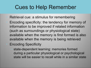 Cues to Help Remember
• Retrieval cue: a stimulus for remembering
• Encoding specificity: the tendency for memory of
information to be improved if related information
(such as surroundings or physiological state)
available when the memory is first formed is also
available when the memory is being retrieved
• Encoding Specificity
– state-dependent learning: memories formed
during a particular physiological or psychological
state will be easier to recall while in a similar state

 