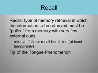 Recall
• Recall: type of memory retrieval in which
the information to be retrieved must be
“pulled” from memory with very few
external cues
– retrieval failure: recall has failed (at least
temporarily)

• Tip of the Tongue Phenomenon

 