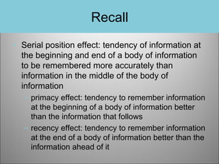 Recall
• Serial position effect: tendency of information at
the beginning and end of a body of information
to be remembered more accurately than
information in the middle of the body of
information
– primacy effect: tendency to remember information
at the beginning of a body of information better
than the information that follows
– recency effect: tendency to remember information
at the end of a body of information better than the
information ahead of it

 