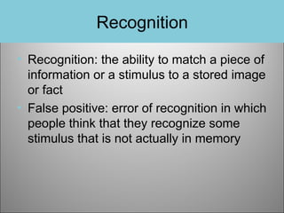 Recognition
• Recognition: the ability to match a piece of
information or a stimulus to a stored image
or fact
• False positive: error of recognition in which
people think that they recognize some
stimulus that is not actually in memory

 