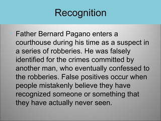 Recognition
• Father Bernard Pagano enters a
courthouse during his time as a suspect in
a series of robberies. He was falsely
identified for the crimes committed by
another man, who eventually confessed to
the robberies. False positives occur when
people mistakenly believe they have
recognized someone or something that
they have actually never seen.

 