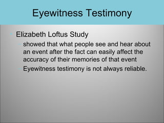Eyewitness Testimony
• Elizabeth Loftus Study
– showed that what people see and hear about
an event after the fact can easily affect the
accuracy of their memories of that event
– Eyewitness testimony is not always reliable.

 