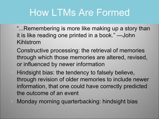 How LTMs Are Formed
• “...Remembering is more like making up a story than
it is like reading one printed in a book.” —John
Kihlstrom
• Constructive processing: the retrieval of memories
through which those memories are altered, revised,
or influenced by newer information
• Hindsight bias: the tendency to falsely believe,
through revision of older memories to include newer
information, that one could have correctly predicted
the outcome of an event
• Monday morning quarterbacking: hindsight bias

 