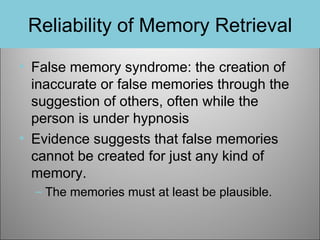 Reliability of Memory Retrieval
• False memory syndrome: the creation of
inaccurate or false memories through the
suggestion of others, often while the
person is under hypnosis
• Evidence suggests that false memories
cannot be created for just any kind of
memory.
– The memories must at least be plausible.

 