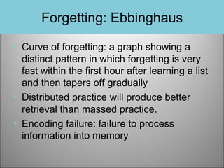 Forgetting: Ebbinghaus
• Curve of forgetting: a graph showing a
distinct pattern in which forgetting is very
fast within the first hour after learning a list
and then tapers off gradually
• Distributed practice will produce better
retrieval than massed practice.
• Encoding failure: failure to process
information into memory

 