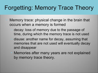 Forgetting: Memory Trace Theory
• Memory trace: physical change in the brain that
occurs when a memory is formed
– decay: loss of memory due to the passage of
time, during which the memory trace is not used
– disuse: another name for decay, assuming that
memories that are not used will eventually decay
and disappear

• Memories after many years are not explained
by memory trace theory.

 
