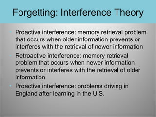 Forgetting: Interference Theory
• Proactive interference: memory retrieval problem
that occurs when older information prevents or
interferes with the retrieval of newer information
• Retroactive interference: memory retrieval
problem that occurs when newer information
prevents or interferes with the retrieval of older
information
• Proactive interference: problems driving in
England after learning in the U.S.

 