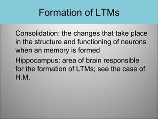 Formation of LTMs
• Consolidation: the changes that take place
in the structure and functioning of neurons
when an memory is formed
• Hippocampus: area of brain responsible
for the formation of LTMs; see the case of
H.M.

 