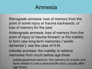 Amnesia
• Retrograde amnesia: loss of memory from the
point of some injury or trauma backwards, or
loss of memory for the past
• Anterograde amnesia: loss of memory from the
point of injury or trauma forward, or the inability
to form new long-term memories (“senile
dementia”); see the case of H.M.
• Infantile amnesia: the inability to retrieve
memories from much before age three
– autobiographical memory: the memory for events and
facts related to one’s personal life story (usually after
age three)

 