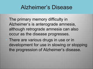 Alzheimer’s Disease
• The primary memory difficulty in
Alzheimer’s is anterograde amnesia,
although retrograde amnesia can also
occur as the disease progresses.
• There are various drugs in use or in
development for use in slowing or stopping
the progression of Alzheimer’s disease.

 