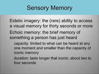 Sensory Memory
• Eidetic imagery: the (rare) ability to access
a visual memory for thirty seconds or more
• Echoic memory: the brief memory of
something a person has just heard
– capacity: limited to what can be heard at any
one moment and smaller than the capacity of
iconic memory
– duration: lasts longer that iconic; about two to
four seconds

 