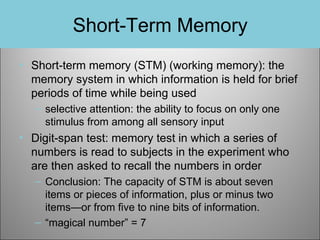 Short-Term Memory
• Short-term memory (STM) (working memory): the
memory system in which information is held for brief
periods of time while being used
– selective attention: the ability to focus on only one
stimulus from among all sensory input

• Digit-span test: memory test in which a series of
numbers is read to subjects in the experiment who
are then asked to recall the numbers in order
– Conclusion: The capacity of STM is about seven
items or pieces of information, plus or minus two
items—or from five to nine bits of information.
– “magical number” = 7

 