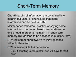 Short-Term Memory
• Chunking: bits of information are combined into
meaningful units, or chunks, so that more
information can be held in STM
• Maintenance rehearsal: practice of saying some
information to be remembered over and over in
one’s head in order to maintain it in short-term
memory (STMs tend to be encoded in auditory form)
• STM lasts from about twelve to thirty seconds
without rehearsal.
• STM is susceptible to interference.
– E.g., if counting is interrupted, one will have to start
over.

 