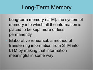 Long-Term Memory
• Long-term memory (LTM): the system of
memory into which all the information is
placed to be kept more or less
permanently
• Elaborative rehearsal: a method of
transferring information from STM into
LTM by making that information
meaningful in some way

 