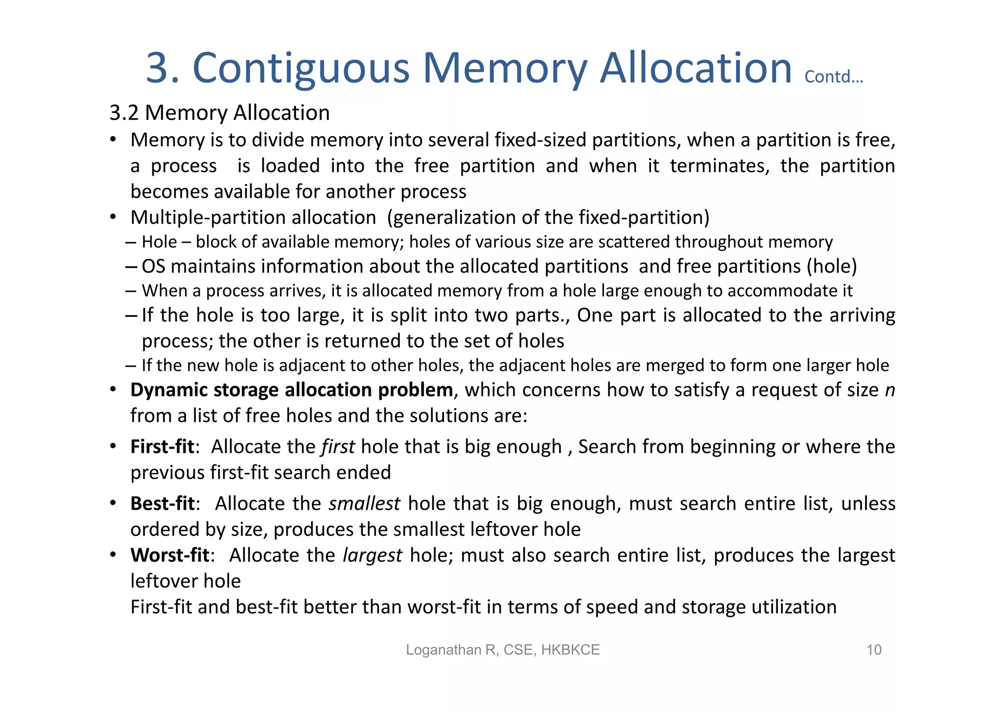 3. Contiguous Memory Allocation                                                     Contd…
3.2 Memory Allocation
• Memory is to divide memory into several fixed-sized partitions, when a partition is free,
  a process is loaded into the free partition and when it terminates, the partition
  becomes available for another process
• Multiple-partition allocation (generalization of the fixed-partition)
 – Hole – block of available memory; holes of various size are scattered throughout memory
 – OS maintains information about the allocated partitions and free partitions (hole)
 – When a process arrives, it is allocated memory from a hole large enough to accommodate it
 – If the hole is too large, it is split into two parts., One part is allocated to the arriving
   process; the other is returned to the set of holes
 – If the new hole is adjacent to other holes, the adjacent holes are merged to form one larger hole
• Dynamic storage allocation problem, which concerns how to satisfy a request of size n
  from a list of free holes and the solutions are:
• First-fit: Allocate the first hole that is big enough , Search from beginning or where the
  previous first-fit search ended
• Best-fit: Allocate the smallest hole that is big enough, must search entire list, unless
  ordered by size, produces the smallest leftover hole
• Worst-fit: Allocate the largest hole; must also search entire list, produces the largest
  leftover hole
  First-fit and best-fit better than worst-fit in terms of speed and storage utilization
                                     Loganathan R, CSE, HKBKCE                                   10
 