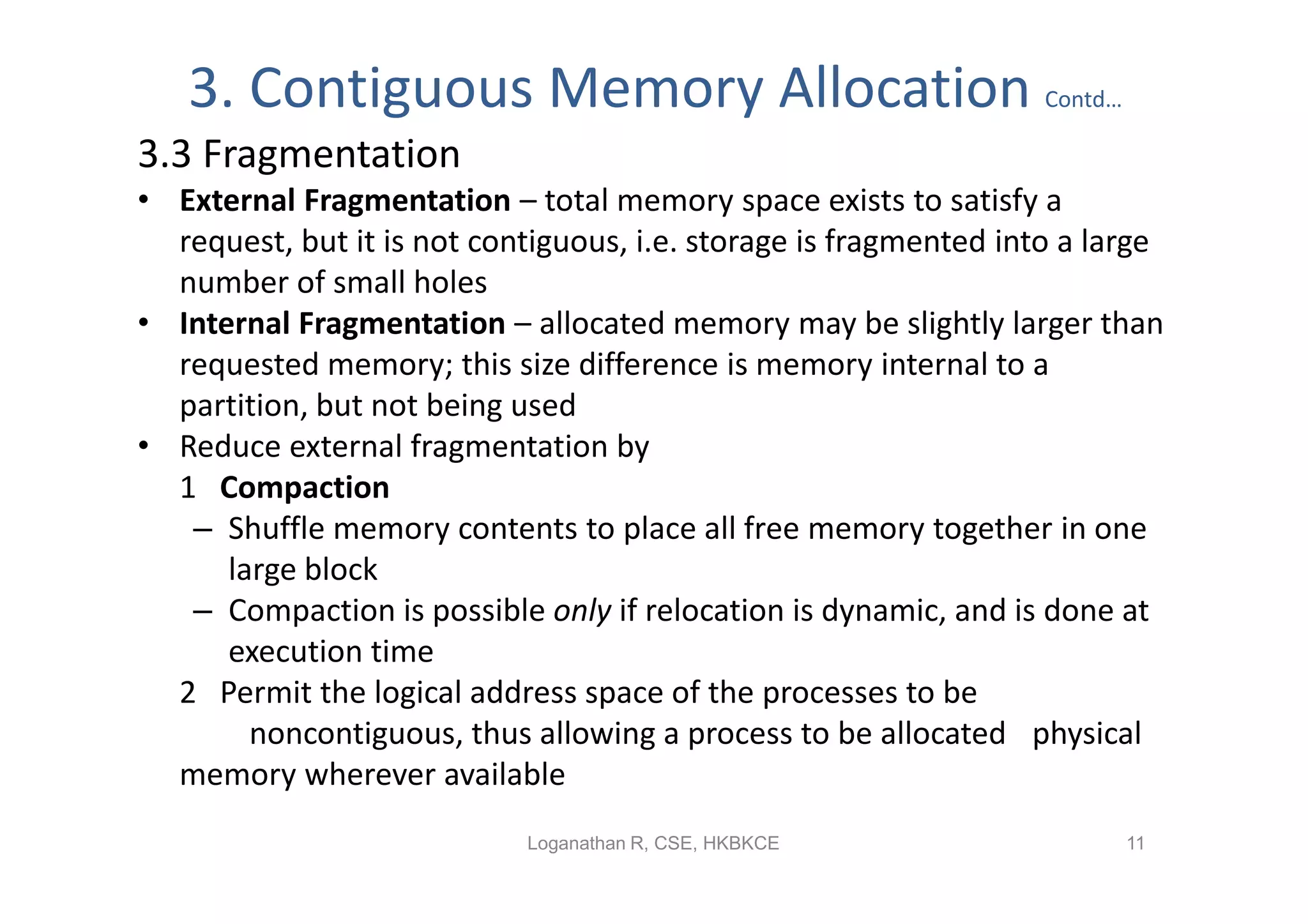 3. Contiguous Memory Allocation                                 Contd…

3.3 Fragmentation
• External Fragmentation – total memory space exists to satisfy a
  request, but it is not contiguous, i.e. storage is fragmented into a large
  number of small holes
• Internal Fragmentation – allocated memory may be slightly larger than
  requested memory; this size difference is memory internal to a
  partition, but not being used
• Reduce external fragmentation by
  1 Compaction
   – Shuffle memory contents to place all free memory together in one
      large block
   – Compaction is possible only if relocation is dynamic, and is done at
      execution time
  2 Permit the logical address space of the processes to be
        noncontiguous, thus allowing a process to be allocated physical
  memory wherever available
                            Loganathan R, CSE, HKBKCE                       11
 