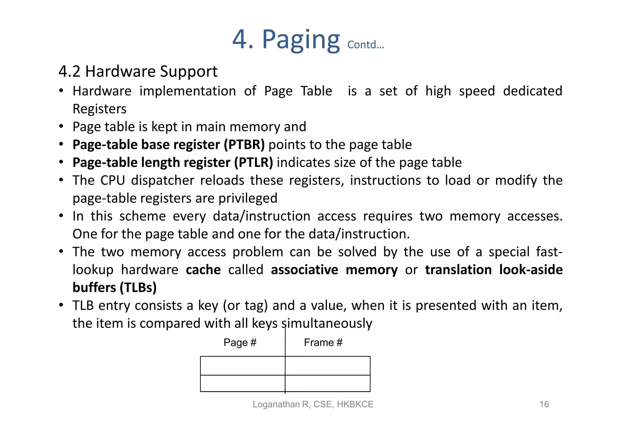 4. Paging               Contd…

4.2 Hardware Support
• Hardware implementation of Page Table is a set of high speed dedicated
  Registers
• Page table is kept in main memory and
• Page-table base register (PTBR) points to the page table
• Page-table length register (PTLR) indicates size of the page table
• The CPU dispatcher reloads these registers, instructions to load or modify the
  page-table registers are privileged
• In this scheme every data/instruction access requires two memory accesses.
  One for the page table and one for the data/instruction.
• The two memory access problem can be solved by the use of a special fast-
  lookup hardware cache called associative memory or translation look-aside
  buffers (TLBs)
• TLB entry consists a key (or tag) and a value, when it is presented with an item,
  the item is compared with all keys simultaneously
                           Page #         Frame #




                                Loganathan R, CSE, HKBKCE                      16
 