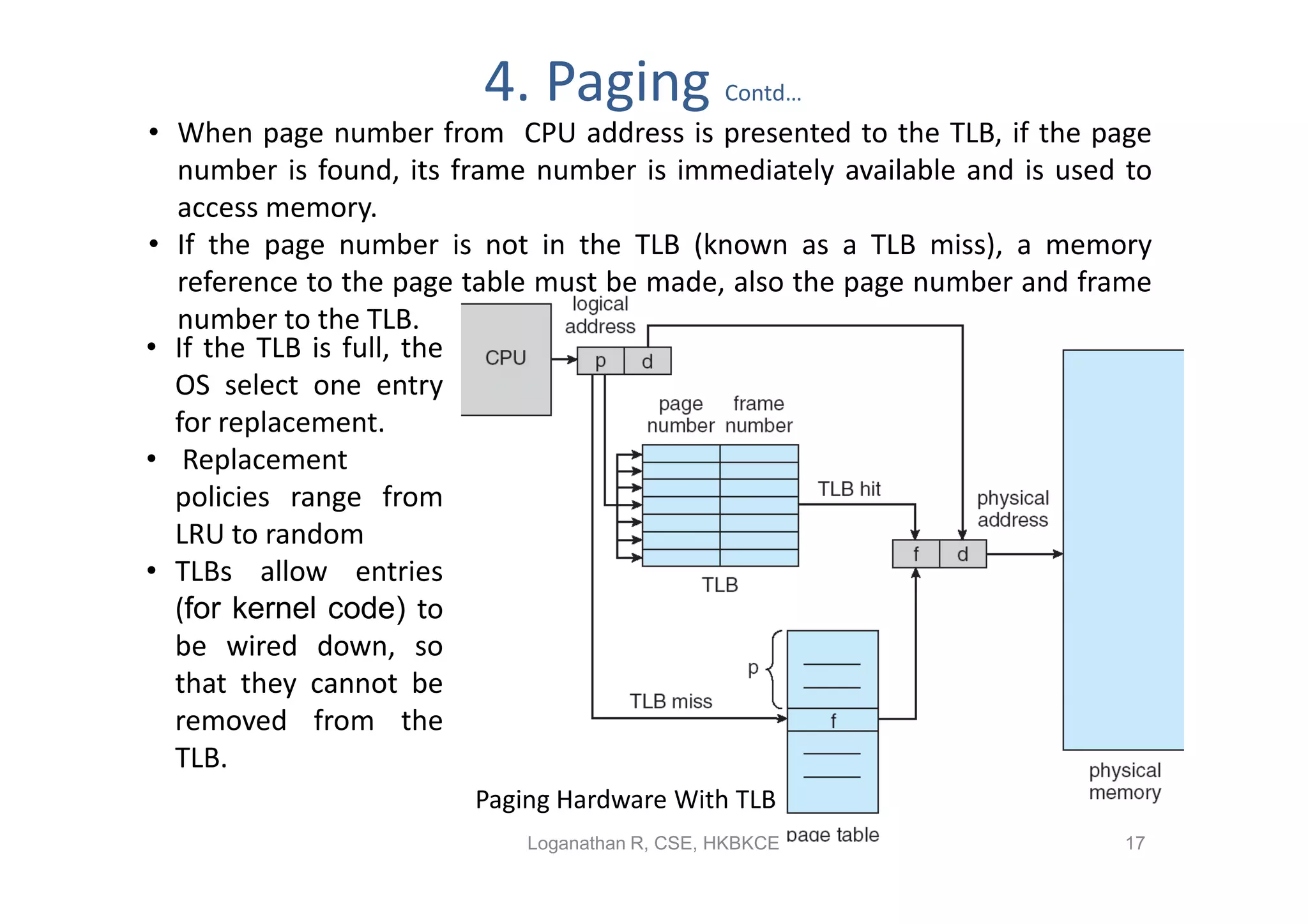 4. Paging             Contd…
• When page number from CPU address is presented to the TLB, if the page
  number is found, its frame number is immediately available and is used to
  access memory.
• If the page number is not in the TLB (known as a TLB miss), a memory
  reference to the page table must be made, also the page number and frame
  number to the TLB.
• If the TLB is full, the
  OS select one entry
  for replacement.
• Replacement
  policies range from
  LRU to random
• TLBs allow entries
  (for kernel code) to
  be wired down, so
  that they cannot be
  removed from the
  TLB.
                        Paging Hardware With TLB
                            Loganathan R, CSE, HKBKCE                   17
 