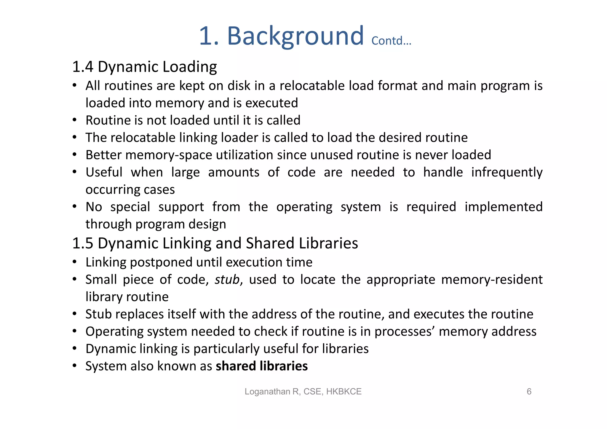 1. Background Contd…
1.4 Dynamic Loading
• All routines are kept on disk in a relocatable load format and main program is
  loaded into memory and is executed
• Routine is not loaded until it is called
• The relocatable linking loader is called to load the desired routine
• Better memory-space utilization since unused routine is never loaded
• Useful when large amounts of code are needed to handle infrequently
  occurring cases
• No special support from the operating system is required implemented
  through program design
1.5 Dynamic Linking and Shared Libraries
• Linking postponed until execution time
• Small piece of code, stub, used to locate the appropriate memory-resident
  library routine
• Stub replaces itself with the address of the routine, and executes the routine
• Operating system needed to check if routine is in processes’ memory address
• Dynamic linking is particularly useful for libraries
• System also known as shared libraries
                             Loganathan R, CSE, HKBKCE                       6
 