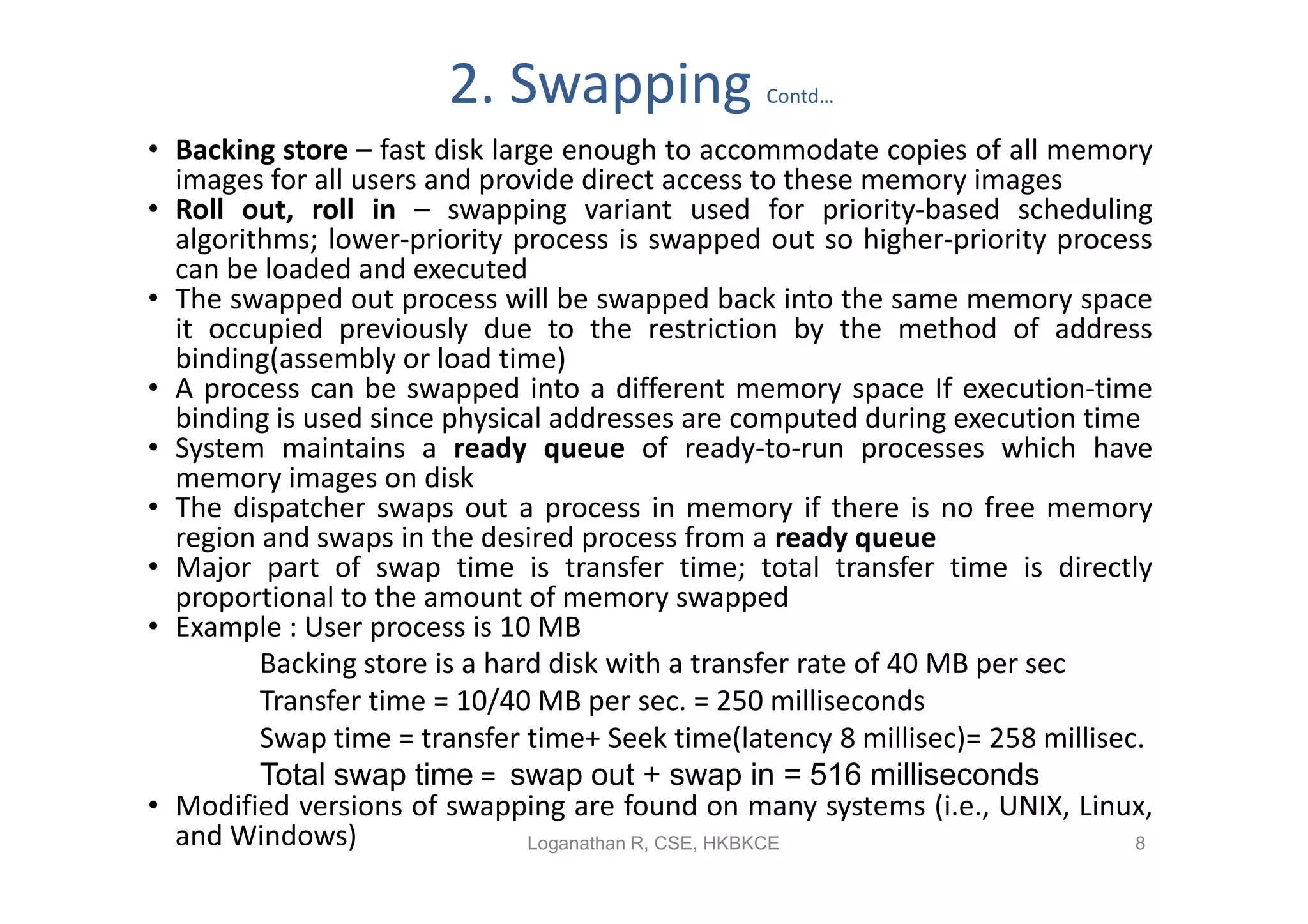 2. Swapping               Contd…

• Backing store – fast disk large enough to accommodate copies of all memory
  images for all users and provide direct access to these memory images
• Roll out, roll in – swapping variant used for priority-based scheduling
  algorithms; lower-priority process is swapped out so higher-priority process
  can be loaded and executed
• The swapped out process will be swapped back into the same memory space
  it occupied previously due to the restriction by the method of address
  binding(assembly or load time)
• A process can be swapped into a different memory space If execution-time
  binding is used since physical addresses are computed during execution time
• System maintains a ready queue of ready-to-run processes which have
  memory images on disk
• The dispatcher swaps out a process in memory if there is no free memory
  region and swaps in the desired process from a ready queue
• Major part of swap time is transfer time; total transfer time is directly
  proportional to the amount of memory swapped
• Example : User process is 10 MB
         Backing store is a hard disk with a transfer rate of 40 MB per sec
         Transfer time = 10/40 MB per sec. = 250 milliseconds
         Swap time = transfer time+ Seek time(latency 8 millisec)= 258 millisec.
         Total swap time = swap out + swap in = 516 milliseconds
• Modified versions of swapping are found on many systems (i.e., UNIX, Linux,
  and Windows)                 Loganathan R, CSE, HKBKCE                       8
 