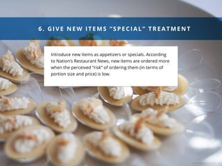 COD Newsroom CC BY 2.0
901 3320 29 03
Last 4 Weeks
nce, RI
6. GIVE NEW ITEMS “S PEC IAL” TREATMENT
Introduce new items as appetizers or specials. According
to Nation’s Restaurant News, new items are ordered more
when the perceived “risk” of ordering them (in terms of
portion size and price) is low.
 