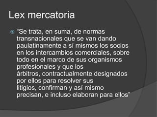 Lexmercatoria“Se trata, en suma, de normas transnacionales que se van dando paulatinamente a sí mismos los socios en los intercambios comerciales, sobre todo en el marco de sus organismos profesionales y que los árbitros, contractualmente designados por ellos para resolver sus litigios, confirman y así mismo precisan, e incluso elaboran para ellos”