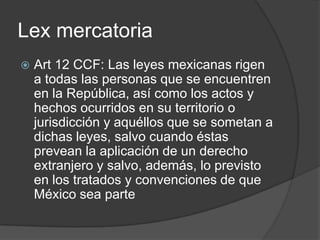 LexmercatoriaArt 12 CCF: Las leyes mexicanas rigen a todas las personas que se encuentren en la República, así como los actos y hechos ocurridos en su territorio o jurisdicción y aquéllos que se sometan a dichas leyes, salvo cuando éstas prevean la aplicación de un derecho extranjero y salvo, además, lo previsto en los tratados y convenciones de que México sea parte