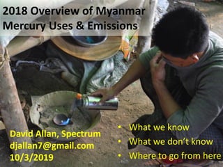 2018 Overview of Myanmar
Mercury Uses & Emissions
• What we know
• What we don’t know
• Where to go from here
David Allan, Spectrum
djallan7@gmail.com
10/3/2019
 