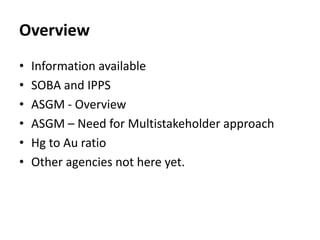 Overview
• Information available
• SOBA and IPPS
• ASGM - Overview
• ASGM – Need for Multistakeholder approach
• Hg to Au ...