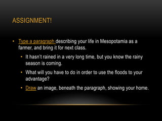 ASSIGNMENT!


• Type a paragraph describing your life in Mesopotamia as a
  farmer, and bring it for next class.
   • It hasn’t rained in a very long time, but you know the rainy
     season is coming.
   • What will you have to do in order to use the floods to your
     advantage?
   • Draw an image, beneath the paragraph, showing your home.
 