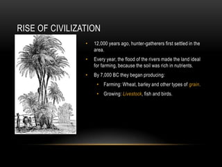RISE OF CIVILIZATION
                •   12,000 years ago, hunter-gatherers first settled in the
                    area.
                •   Every year, the flood of the rivers made the land ideal
                    for farming, because the soil was rich in nutrients.
                •   By 7,000 BC they began producing:
                     • Farming: Wheat, barley and other types of grain.
                     • Growing: Livestock, fish and birds.
 