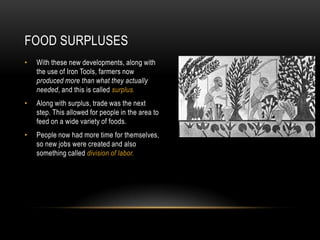 FOOD SURPLUSES
•   With these new developments, along with
    the use of Iron Tools, farmers now
    produced more than what they actually
    needed, and this is called surplus.
•   Along with surplus, trade was the next
    step. This allowed for people in the area to
    feed on a wide variety of foods.
•   People now had more time for themselves,
    so new jobs were created and also
    something called division of labor.
 