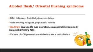 Alcohol flush/ Oriental flushing syndrome
oALDH deficiency- Acetaldehyde accumulation
oFacial flushing, hangover, palpitations, nausea
oDisulfiram- drug used to cure alcoholism, creates similar symptoms by
irreversibly inhibiting ALDH
o Variants of ADH genes- slow metabolism- leads to alcoholism
 