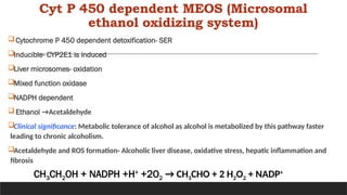 Cyt P 450 dependent MEOS (Microsomal
ethanol oxidizing system)
Cytochrome P 450 dependent detoxification- SER
Inducible- CYP2E1 is induced
Liver microsomes- oxidation
Mixed function oxidase
NADPH dependent
Ethanol →Acetaldehyde
Clinical significance: Metabolic tolerance of alcohol as alcohol is metabolized by this pathway faster
leading to chronic alcoholism.
Acetaldehyde and ROS formation- Alcoholic liver disease, oxidative stress, hepatic inflammation and
fibrosis
CH3CH2OH + NADPH +H+
+2O2 → CH3CHO + 2 H2O2 + NADP+
 