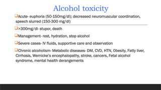 Alcohol toxicity
Acute- euphoria (50-150mg/dl); decreased neuromuscular coordination,
speech slurred (150-300 mg/dl)
>300mg/dl- stupor, death
Management- rest, hydration, stop alcohol
Severe cases- IV fluids, supportive care and observation
Chronic alcoholism- Metabolic diseases- DM, CVD, HTN, Obesity, Fatty liver,
Cirrhosis, Wernicke’s encephalopathy, stroke, cancers, Fetal alcohol
syndrome, mental health derangements
 