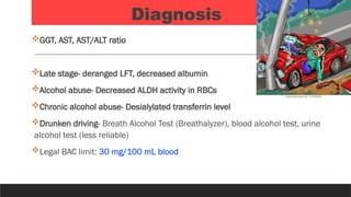 Diagnosis
GGT, AST, AST/ALT ratio
Late stage- deranged LFT, decreased albumin
Alcohol abuse- Decreased ALDH activity in RBCs
Chronic alcohol abuse- Desialylated transferrin level
Drunken driving- Breath Alcohol Test (Breathalyzer), blood alcohol test, urine
alcohol test (less reliable)
Legal BAC limit: 30 mg/100 mL blood
 