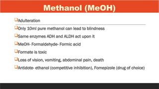 Methanol (MeOH)
Adulteration
Only 10ml pure methanol can lead to blindness
Same enzymes ADH and ALDH act upon it
MeOH- Formaldehyde- Formic acid
Formate is toxic
Loss of vision, vomiting, abdominal pain, death
Antidote- ethanol (competitive inhibition), Fomepizole (drug of choice)
 