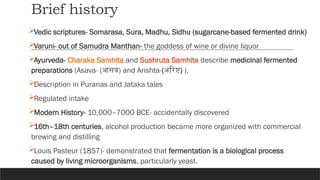 Brief history
Vedic scriptures- Somarasa, Sura, Madhu, Sidhu (sugarcane-based fermented drink)
Varuni- out of Samudra Manthan- the goddess of wine or divine liquor
Ayurveda- Charaka Samhita and Sushruta Samhita describe medicinal fermented
preparations (Asava- (आसव) and Arishta-(अरिष्ट) ).
Description in Puranas and Jataka tales
Regulated intake
Modern History- 10,000–7000 BCE- accidentally discovered
16th–18th centuries, alcohol production became more organized with commercial
brewing and distilling
Louis Pasteur (1857)- demonstrated that fermentation is a biological process
caused by living microorganisms, particularly yeast.
 