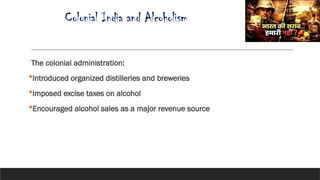 Colonial India and Alcoholism
The colonial administration:
Introduced organized distilleries and breweries
Imposed excise taxes on alcohol
Encouraged alcohol sales as a major revenue source
 