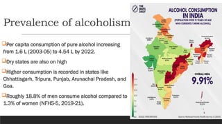 Prevalence of alcoholism
Per capita consumption of pure alcohol increasing
from 1.6 L (2003-05) to 4.54 L by 2022.
Dry states are also on high
Higher consumption is recorded in states like
Chhattisgarh, Tripura, Punjab, Arunachal Pradesh, and
Goa.
Roughly 18.8% of men consume alcohol compared to
1.3% of women (NFHS-5, 2019-21).
 
