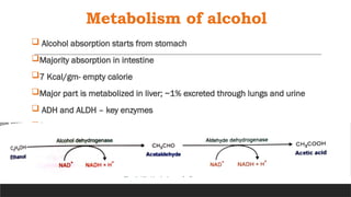 Metabolism of alcohol
 Alcohol absorption starts from stomach
Majority absorption in intestine
7 Kcal/gm- empty calorie
Major part is metabolized in liver; ~1% excreted through lungs and urine
 ADH and ALDH – key enzymes

 