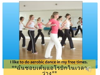 I like to do aerobic dance in my free times.
**ฉัน ชอบเต้น แอโรบิก ในเวลา
 