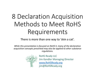 11 Declaration Acquisition Methods to Meet RoHS Requirements 
There is more than one way to ‘skin a cat’. 
While this presentation is focused on RoHS II, many of the declaration acquisition concepts presented may also be applied to other substance regulations. 
RoHS Ready LLC 
Jim Kandler Managing Director 
www.RoHSReady.org 
jim@RoHSReady.org  