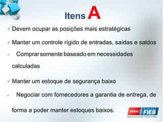 Itens A
 Devem ocupar as posições mais estratégicas
 Manter um controle rígido de entradas, saídas e saldos
 Comprarsomente baseado em necessidades
calculadas
 Manter um estoque de segurança baixo
 Negociar com fornecedores a garantia de entrega, de
forma a poder manter estoques baixos.
 