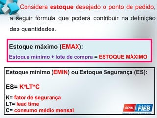 Considera estoque desejado o ponto de pedido,
a seguir fórmula que poderá contribuir na definição
das quantidades.
Estoque mínimo (EMIN) ou Estoque Segurança (ES):
ES= K*LT*C
K= fator de segurança
LT= lead time
C= consumo médio mensal
Estoque máximo (EMAX):
Estoque mínimo + lote de compra = ESTOQUE MÁXIMO
 