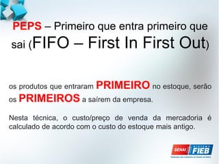 PEPS – Primeiro que entra primeiro que
sai (FIFO – First In First Out)
os produtos que entraram PRIMEIRO no estoque, serão
os PRIMEIROS a saírem da empresa.
Nesta técnica, o custo/preço de venda da mercadoria é
calculado de acordo com o custo do estoque mais antigo.
 