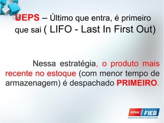 UEPS – Último que entra, é primeiro
que sai ( LIFO - Last In First Out)
Nessa estratégia, o produto mais
recente no estoque (com menor tempo de
armazenagem) é despachado PRIMEIRO.
 